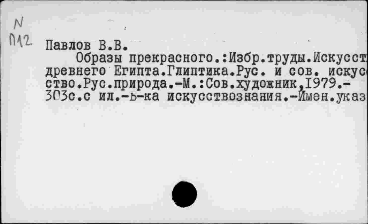 ﻿N щг
Павлов В.В.
Образы прекрасного.:Избр.труды.Искусст древнего Египта.Глиптика.Рус. и сов. искус ство.Рус.природа.-М.:Сов.художник,1979.-ЗСЗс.с ил.-ь-ка искусствознания.-Имен.указ